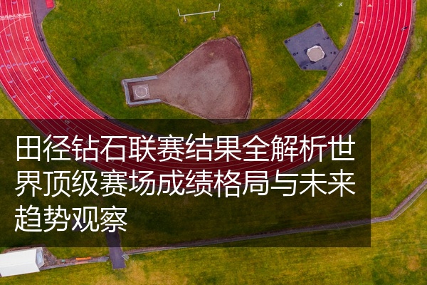 田径钻石联赛结果全解析世界顶级赛场成绩格局与未来趋势观察