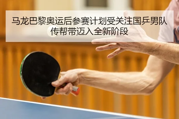 马龙巴黎奥运后参赛计划受关注国乒男队传帮带迈入全新阶段