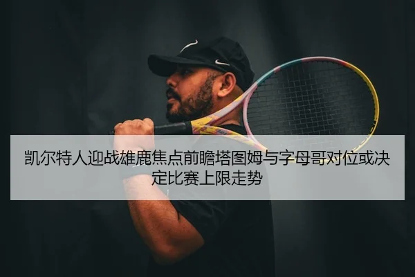 凯尔特人迎战雄鹿焦点前瞻塔图姆与字母哥对位或决定比赛上限走势